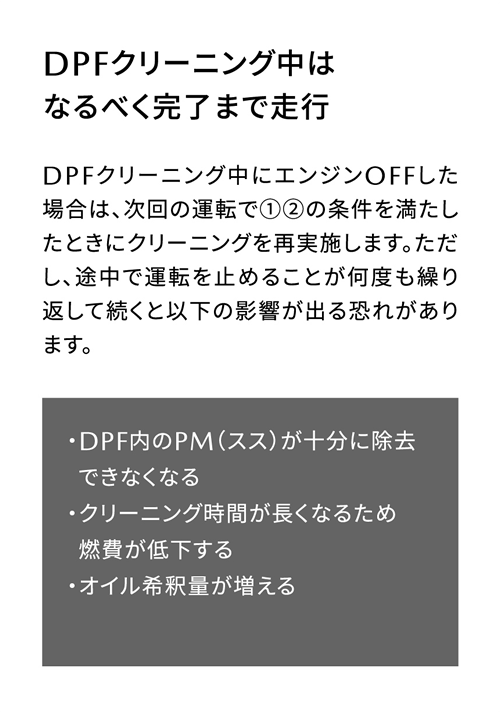 DPFクリーニング中はなるべく完了まで走行 | DPFクリーニング中にエンジンOFFした場合は、次回の運転で①②の条件を満たしたときにクリーニングを再実施します。ただし、途中で運転を止めることが何度も繰り返して続くと以下の影響が出る恐れがあります。/ ・DPF内のPM（スス）が十分に除去できなくなる・クリーニング時間が長くなるため燃費が低下する・オイル希釈量が増える