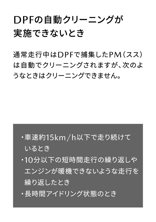 DPFの自動クリーニングが実施できないとき | 通常走行中はDPFで捕集したPM（スス）は自動でクリーニングされますが、次のようなときはクリーニングできません。/ ・車速約15km/h以下で走り続けているとき・10分以下の短時間走行の繰り返しやエンジンが暖機できないような走行を繰り返したとき・長時間アイドリング状態のとき