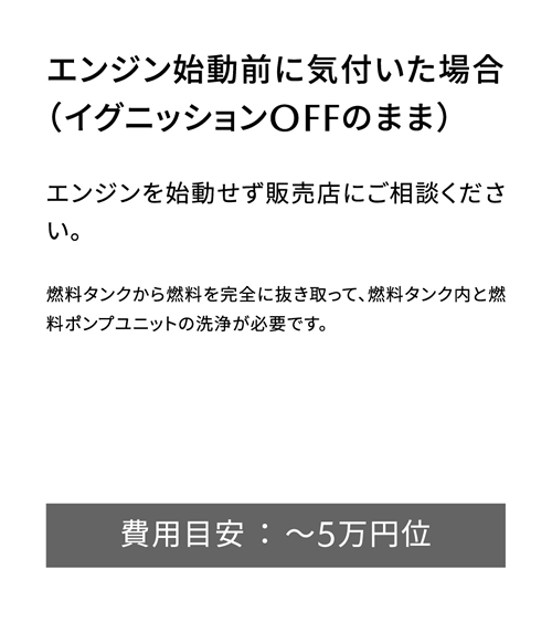 エンジン始動前に気付いた場合（イグニッションOFFのまま） | エンジンを始動せず販売店にご相談ください。/ 費用目安 ： ～5万円位