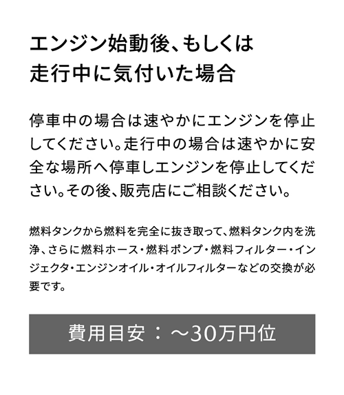 エンジン始動後、もしくは走行中に気付いた場合 | 停車中の場合は速やかにエンジンを停止してください。走行中の場合は速やかに安全な場所へ停車しエンジンを停止してください。その後、販売店にご相談ください。/ 費用目安 ： ～30万円位