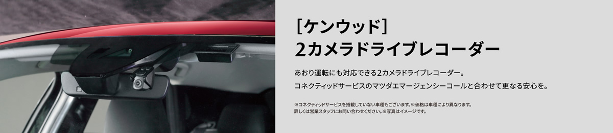 ［ケンウッド］2カメラドライブレコーダー | あおり運転にも対応できる2カメラドライブレコーダー。コネクティッドサービスのマツダエマージェンシーコールと合わせて更なる安心を。※コネクティッドサービスを搭載していない車種もございます。※価格は車種により異なります。詳しくは営業スタッフにお問い合わせください。※写真はイメージです。